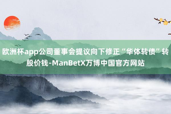 欧洲杯app公司董事会提议向下修正“华体转债”转股价钱-ManBetX万博中国官方网站