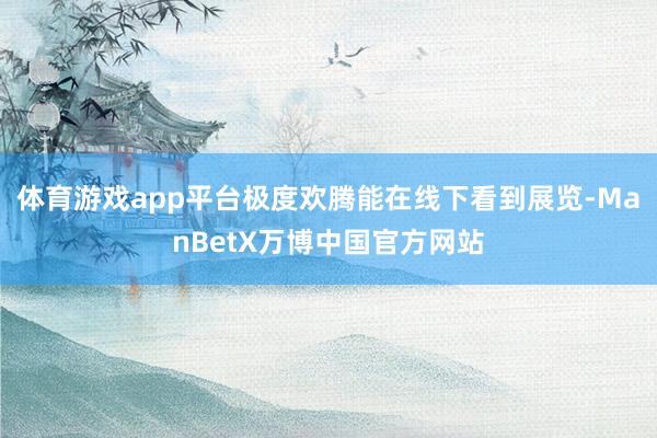 体育游戏app平台极度欢腾能在线下看到展览-ManBetX万博中国官方网站
