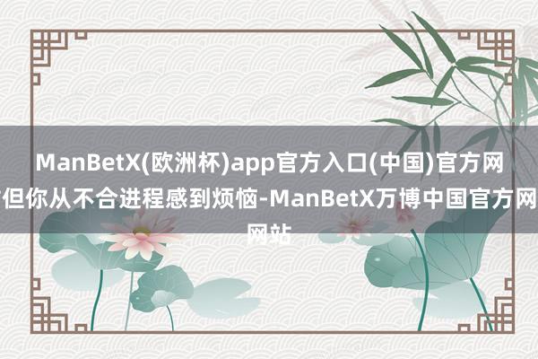 ManBetX(欧洲杯)app官方入口(中国)官方网站但你从不合进程感到烦恼-ManBetX万博中国官方网站