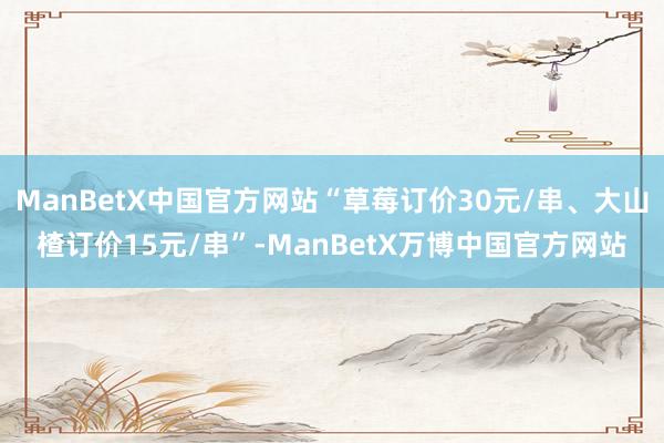 ManBetX中国官方网站“草莓订价30元/串、大山楂订价15元/串”-ManBetX万博中国官方网站