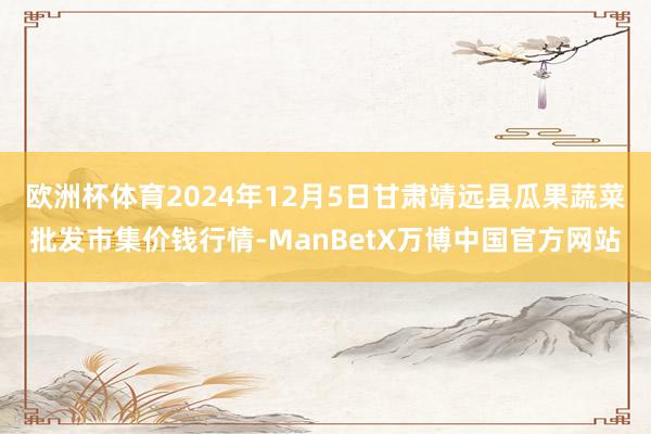 欧洲杯体育2024年12月5日甘肃靖远县瓜果蔬菜批发市集价钱行情-ManBetX万博中国官方网站