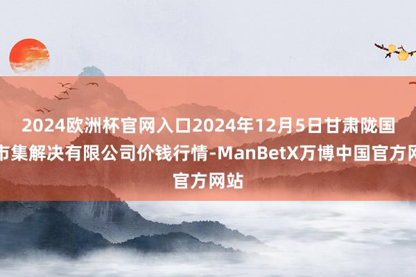 2024欧洲杯官网入口2024年12月5日甘肃陇国源市集解决有限公司价钱行情-ManBetX万博中国官方网站