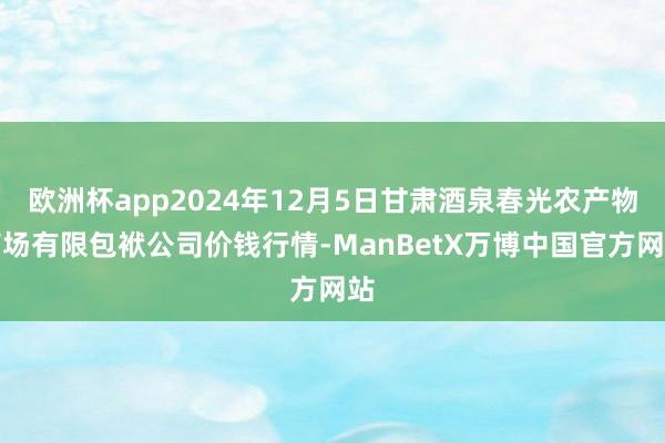 欧洲杯app2024年12月5日甘肃酒泉春光农产物商场有限包袱公司价钱行情-ManBetX万博中国官方网站