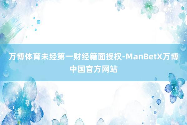 万博体育未经第一财经籍面授权-ManBetX万博中国官方网站