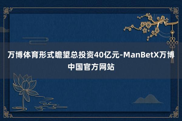 万博体育形式瞻望总投资40亿元-ManBetX万博中国官方网站