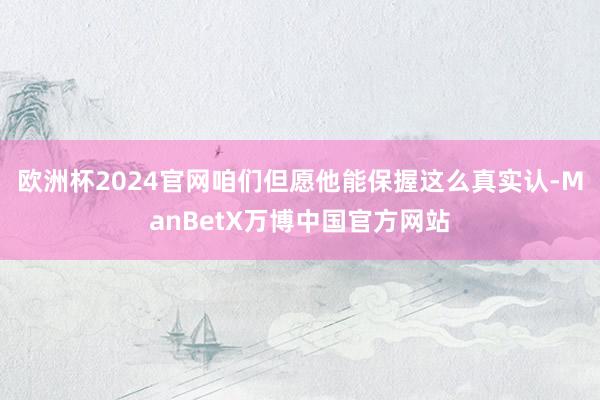 欧洲杯2024官网咱们但愿他能保握这么真实认-ManBetX万博中国官方网站
