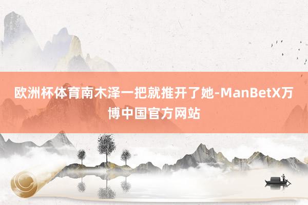 欧洲杯体育南木泽一把就推开了她-ManBetX万博中国官方网站