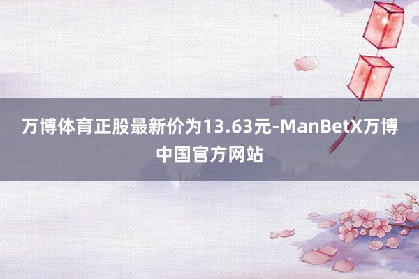 万博体育正股最新价为13.63元-ManBetX万博中国官方网站