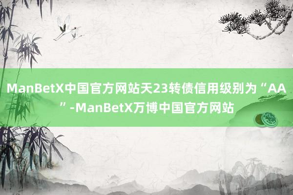 ManBetX中国官方网站天23转债信用级别为“AA”-ManBetX万博中国官方网站