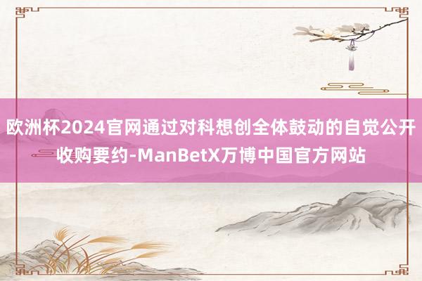 欧洲杯2024官网通过对科想创全体鼓动的自觉公开收购要约-ManBetX万博中国官方网站