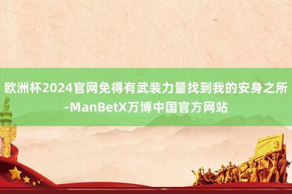 欧洲杯2024官网免得有武装力量找到我的安身之所-ManBetX万博中国官方网站