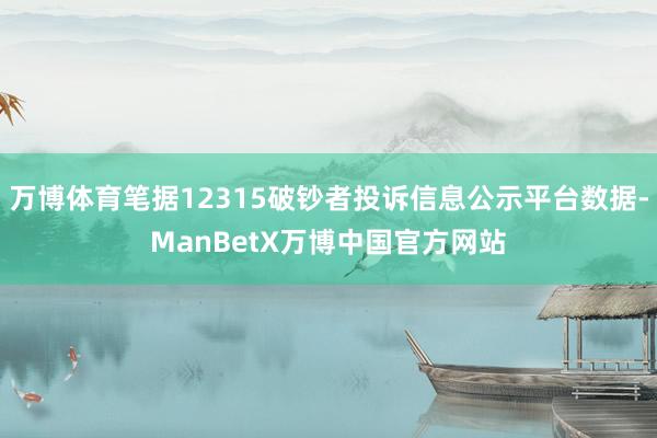 万博体育笔据12315破钞者投诉信息公示平台数据-ManBetX万博中国官方网站