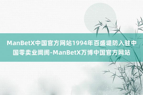 ManBetX中国官方网站1994年百盛堤防入驻中国零卖业阛阓-ManBetX万博中国官方网站