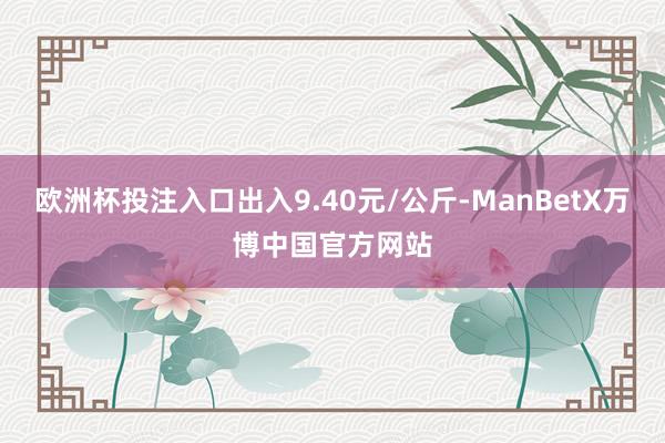 欧洲杯投注入口出入9.40元/公斤-ManBetX万博中国官方网站