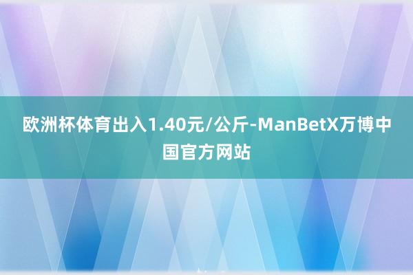 欧洲杯体育出入1.40元/公斤-ManBetX万博中国官方网站