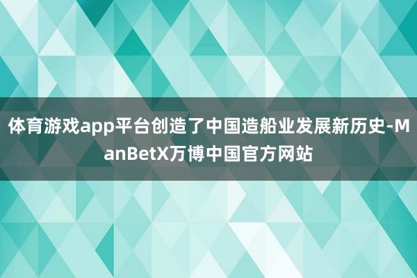 体育游戏app平台创造了中国造船业发展新历史-ManBetX万博中国官方网站