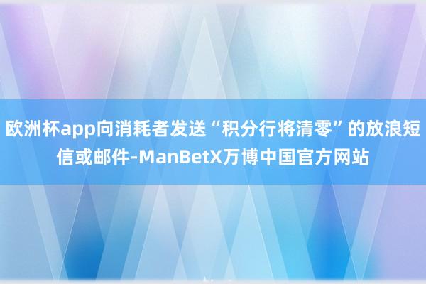 欧洲杯app向消耗者发送“积分行将清零”的放浪短信或邮件-ManBetX万博中国官方网站