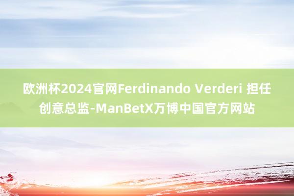 欧洲杯2024官网Ferdinando Verderi 担任创意总监-ManBetX万博中国官方网站