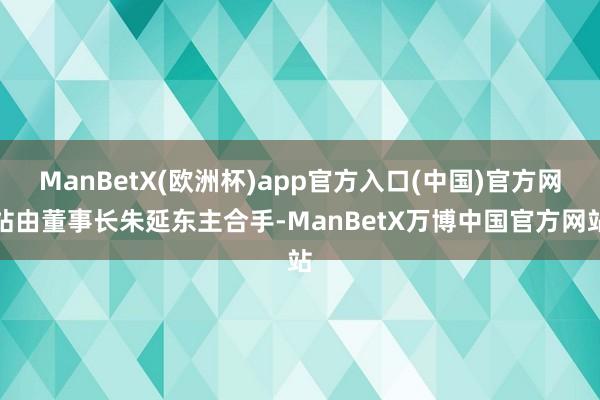 ManBetX(欧洲杯)app官方入口(中国)官方网站由董事长朱延东主合手-ManBetX万博中国官方网站