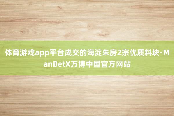 体育游戏app平台成交的海淀朱房2宗优质料块-ManBetX万博中国官方网站
