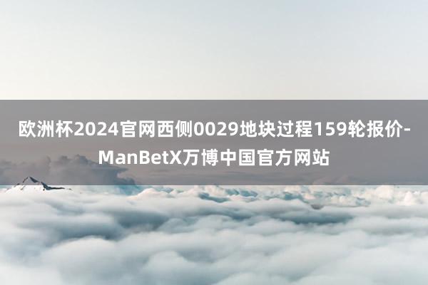 欧洲杯2024官网西侧0029地块过程159轮报价-ManBetX万博中国官方网站