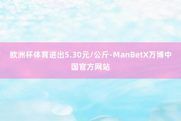 欧洲杯体育进出5.30元/公斤-ManBetX万博中国官方网站