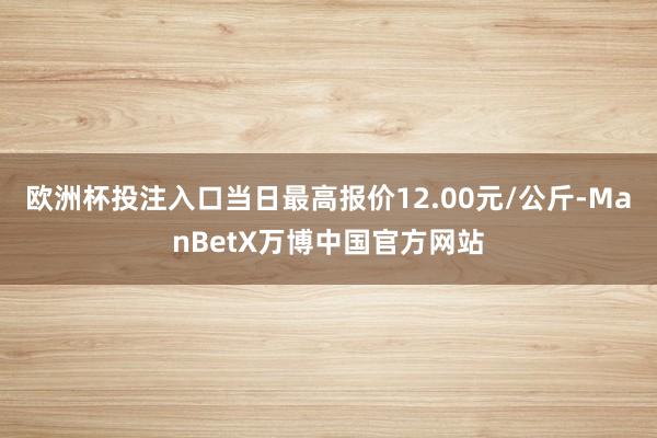 欧洲杯投注入口当日最高报价12.00元/公斤-ManBetX万博中国官方网站