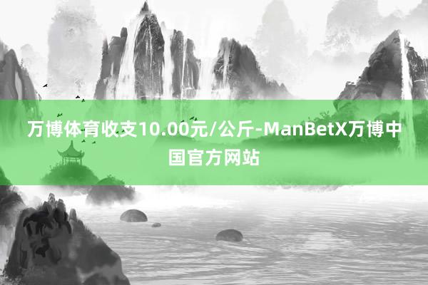 万博体育收支10.00元/公斤-ManBetX万博中国官方网站