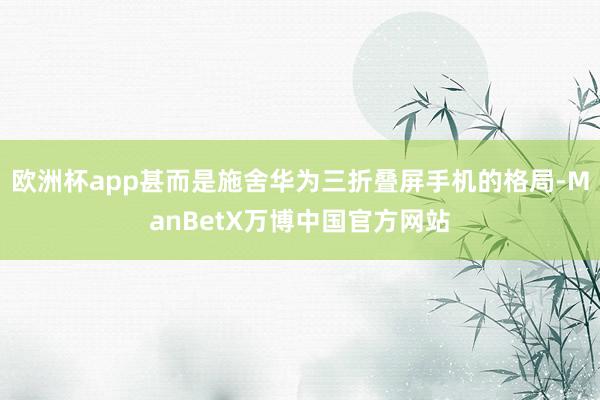 欧洲杯app甚而是施舍华为三折叠屏手机的格局-ManBetX万博中国官方网站