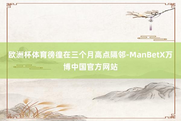 欧洲杯体育徬徨在三个月高点隔邻-ManBetX万博中国官方网站