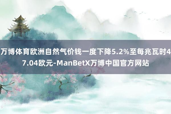 万博体育欧洲自然气价钱一度下降5.2%至每兆瓦时47.04欧元-ManBetX万博中国官方网站