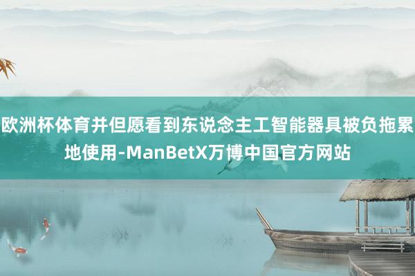 欧洲杯体育并但愿看到东说念主工智能器具被负拖累地使用-ManBetX万博中国官方网站