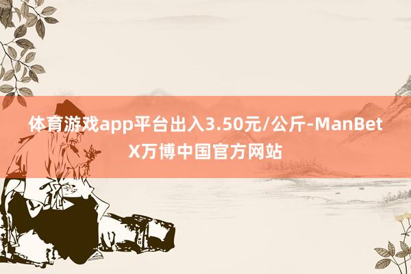 体育游戏app平台出入3.50元/公斤-ManBetX万博中国官方网站