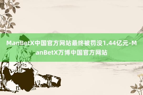ManBetX中国官方网站最终被罚没1.44亿元-ManBetX万博中国官方网站