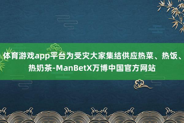 体育游戏app平台为受灾大家集结供应热菜、热饭、热奶茶-ManBetX万博中国官方网站