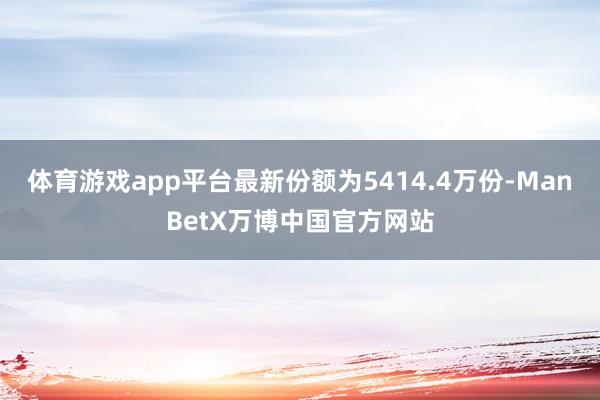 体育游戏app平台最新份额为5414.4万份-ManBetX万博中国官方网站