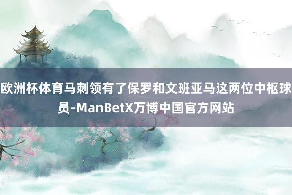 欧洲杯体育马刺领有了保罗和文班亚马这两位中枢球员-ManBetX万博中国官方网站