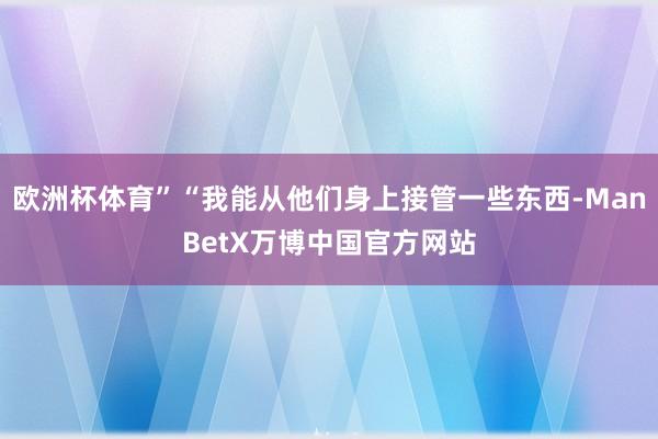 欧洲杯体育”“我能从他们身上接管一些东西-ManBetX万博中国官方网站