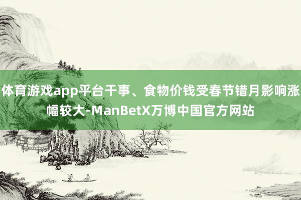 体育游戏app平台干事、食物价钱受春节错月影响涨幅较大-ManBetX万博中国官方网站