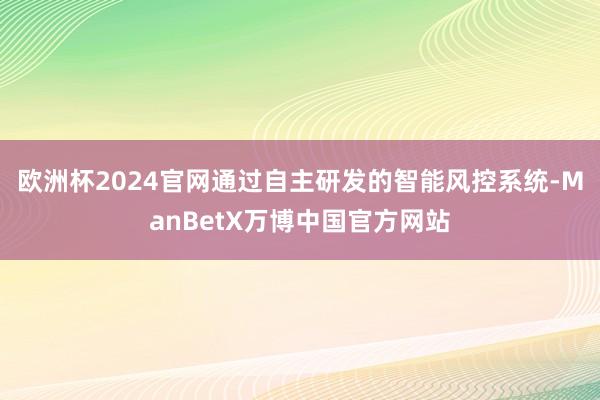欧洲杯2024官网通过自主研发的智能风控系统-ManBetX万博中国官方网站
