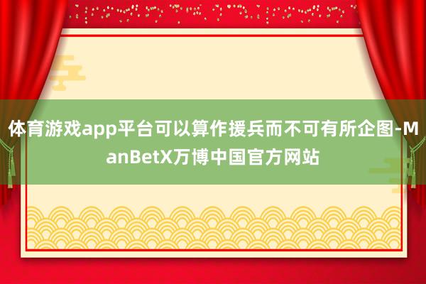 体育游戏app平台可以算作援兵而不可有所企图-ManBetX万博中国官方网站
