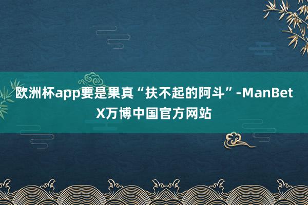 欧洲杯app要是果真“扶不起的阿斗”-ManBetX万博中国官方网站