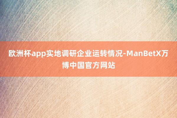 欧洲杯app实地调研企业运转情况-ManBetX万博中国官方网站