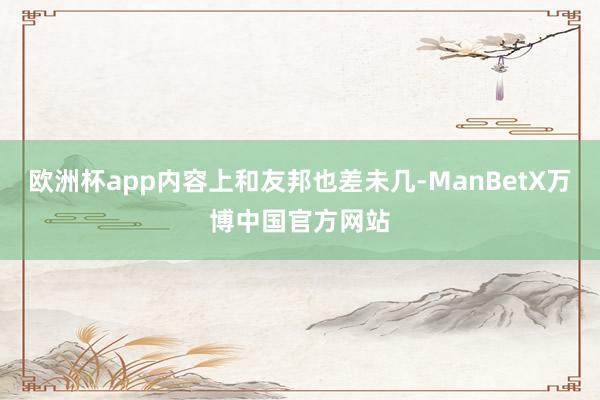 欧洲杯app内容上和友邦也差未几-ManBetX万博中国官方网站
