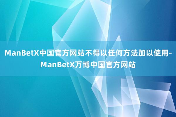 ManBetX中国官方网站不得以任何方法加以使用-ManBetX万博中国官方网站