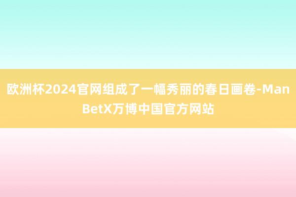 欧洲杯2024官网组成了一幅秀丽的春日画卷-ManBetX万博中国官方网站