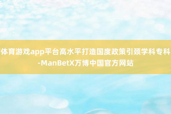 体育游戏app平台高水平打造国度政策引颈学科专科-ManBetX万博中国官方网站