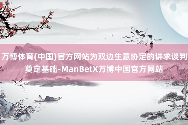 万博体育(中国)官方网站为双边生意协定的讲求谈判奠定基础-ManBetX万博中国官方网站
