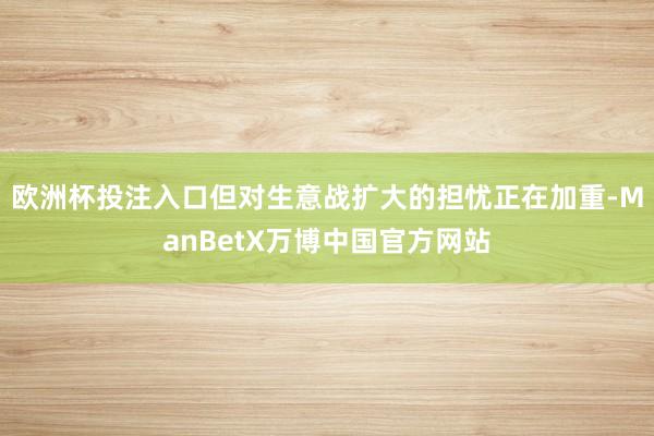 欧洲杯投注入口但对生意战扩大的担忧正在加重-ManBetX万博中国官方网站
