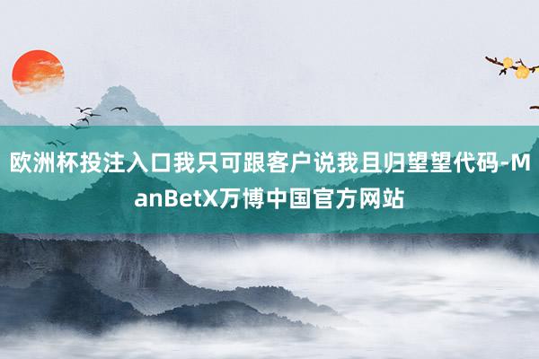 欧洲杯投注入口我只可跟客户说我且归望望代码-ManBetX万博中国官方网站